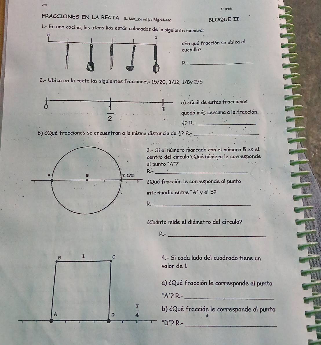 2º M
6° grado
FRACCIONES EN LA RECTA (L. Mat_Desafíos Pág.44-46)
BLOQUE II
1.- En una cocina, los utensilios están colocados de la siguiente manera:
¿En qué fracción se ubica el
cuchillo?
R.-_
2.- Ubica en la recta las siguientes fracciones: 15/20, 3/12, 1/8y 2/5
) ¿Cuál de estas fracciones
uedó más cercana a la fracción
? R.-_
b) ¿Qué fracciones se encuentran a la misma distancia de ½? R.-_
3,- Si el número marcado con el número 5 es el
centro del círculo ¿Qué número le corresponde
al punto “A”?
.-_
¿Qué fracción le corresponde al punto
intermedio entre "A" y el 5?
.-_
¿Cuánto mide el diámetro del círculo?
R.-_
4.- Si cada lado del cuadrado tiene un
valor de 1
a) ¿Qué fracción le corresponde al punto
“A”? R.-_
b) ¿Qué fracción le corresponde al punto
"D”? R.-_