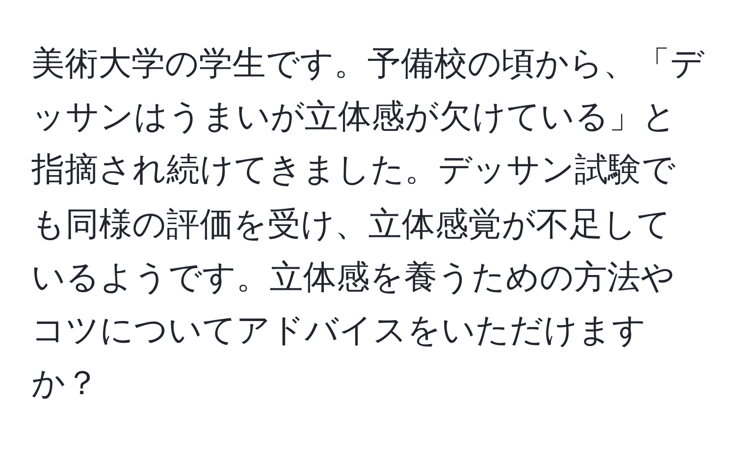 美術大学の学生です。予備校の頃から、「デッサンはうまいが立体感が欠けている」と指摘され続けてきました。デッサン試験でも同様の評価を受け、立体感覚が不足しているようです。立体感を養うための方法やコツについてアドバイスをいただけますか？