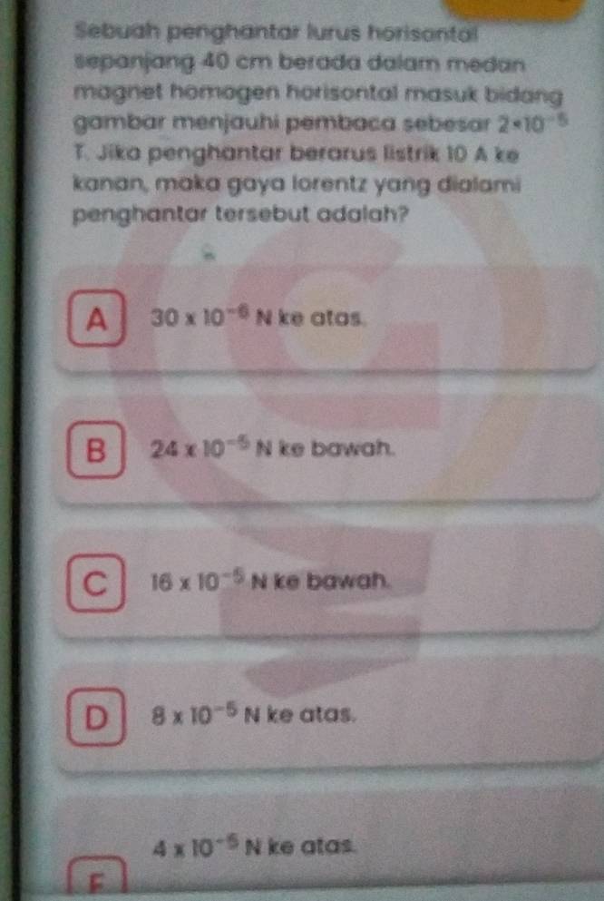 Sebuah penghantar lurus horisontal
sepanjang 40 cm berada dalam medan
magnet homogen horisontal masuk bidang 
gambar menjauhi pembaca sebesar 2* 10^(-5)
T. Jika penghantar berarus listrik 10 A ke
kanan, maka gaya lorentz yang dialami
penghantar tersebut adalah?
A 30* 10^(-6)N ke atos.
B 24* 10^(-5)Nkebow oh.
C 16* 10^(-5)N k vector 1 bawa n.
D 8* 10^(-5)N ke atas.
4* 10^(-5)N ke atas.
F