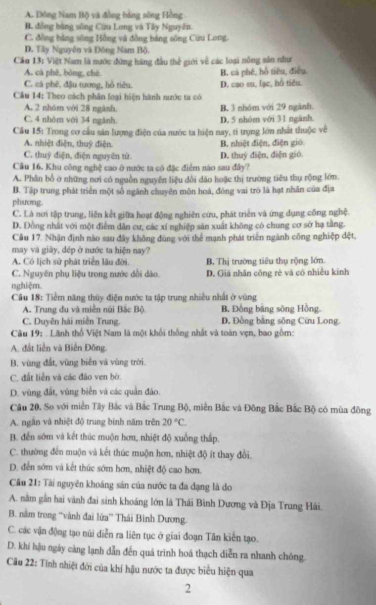 A. Đông Nam Bộ) và đồng bảng sông Hồng
B. đồng bằng sông Cứu Long và Tây Nguyên.
C. đồng bảng sông Hồng và đồng bảng sông Cưu Long.
D. Tây Nguyên và Động Nam Bộ.
Cầu 13: Việt Nam là nước đứng háng đầu thể giới về các loại nông sản như
A. cà phê, bông, chè B. cả phê, hỗ tiêu, điều,
C. cá phê, đậu tương, hồ tiêu. D. cao su, lạc, hỗ tiêu.
Câu 14: Theo cách phân loại hiện hành nước ta có
A. 2 nhóm với 28 ngành. B. 3 nhóm với 29 ngãnh.
C. 4 nhỏm với 34 ngành. D. 5 nhóm với 31 ngành.
Cầu 15: Trong cơ cầu sản lượng điện của mước ta hiện nay, tí trọng lớn nhất thuộc về
A. nhiệt điện, thuý điện. B. nhiệt điện, điện gió
C. thuỷ điện, điện nguyên tử D. thuỷ điện, điện gió.
Cầâu 16. Khu công nghệ cao ở nước ta có đặc điểm nào sau đây?
A. Phân bố ở những nơi có nguồn nguyên liệu dổi dảo hoặc thị trường tiêu thụ rộng lớn.
B. Tập trung phát triển một số ngành chuyên môn hoá, đóng vai trò là hạt nhân của địa
phương.
C. Là nơi tập trung, liên kết giữa hoạt động nghiên cứu, phát triển và ứng dụng công nghệ.
D. Đồng nhất với một điểm dân cư, các xí nghiệp sản xuất không có chung cơ sở hạ tâng.
Cầu 17. Nhận định nào sau đây không đùng với thể mạnh phát triển ngành công nghiệp dệt,
may và giày, dép ở nước ta hiện nay?
A. Có lịch sử phát triển lâu đời B. Thị trường tiêu thụ rộng lớn.
C. Nguyên phụ liệu trong nước dồi dào. D. Giá nhân công rẻ và có nhiều kinh
nghiệm.
Cầu 18: Tiềm năng thủy điện nước ta tập trung nhiều nhất ở vùng
A. Trung du và miền núi Bắc Bộ B. Đồng bằng sông Hồng.
C. Duyên hải miền Trung. D, Đồng bằng sông Cửu Long.
Câu 19:  Lãnh thổ Việt Nam là một khối thống nhất và toàn vẹn, bao gồm:
A. đất liền và Biển Đông.
B. vùng đất, vùng biển và vùng trời.
C. đất liền và các đảo ven bờ.
D. vùng đất, vùng biển và các quần đảo.
Câu 20. So với miền Tây Bắc và Bắc Trung Bộ, miền Bắc và Đông Bắc Bắc Bộ có mùa đông
A. ngắn và nhiệt độ trung binh năm trên 20°C.
B. đến sớm và kết thúc muộn hơn, nhiệt độ xuống thấp.
C. thường đến muộn và kết thúc muộn hơn, nhiệt độ ít thay đồi.
D. đến sớm và kết thúc sớm hơn, nhiệt độ cao hơn.
Cầu 21: Tài nguyên khoáng sản của nước ta đa dạng là do
A. nằm gần hai vành đai sinh khoáng lớn là Thái Bình Dương và Địa Trung Hải.
B. nằm trong “vành đai lửa” Thái Bình Dương.
C. các vận động tạo núi diễn ra liên tục ở giai đoạn Tân kiến tạo.
D. khí hậu ngày càng lạnh dẫn đến quá trình hoá thạch diễn ra nhanh chóng.
Câu 22: Tính nhiệt đới của khí hậu nước ta được biểu hiện qua
2