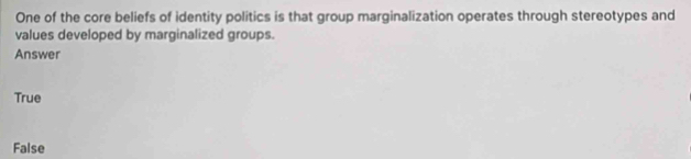 One of the core beliefs of identity politics is that group marginalization operates through stereotypes and
values developed by marginalized groups.
Answer
True
False