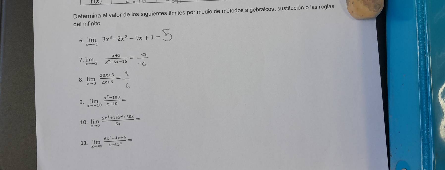 Determina el valor de los siguientes límites por medio de métodos algebraicos, sustitución o las reglas 
del infinito 
6. limlimits _xto -13x^3-2x^2-9x+1=
7. 
8. limlimits _xto 0 (20x+3)/2x+6 =. 
9. limlimits _xto -10 (x^2-100)/x+10 =
10. limlimits _xto 0 (5x^3+15x^2+30x)/5x =
11. limlimits _xto ∈fty  (6x^6-4x+4)/4-6x^3 =