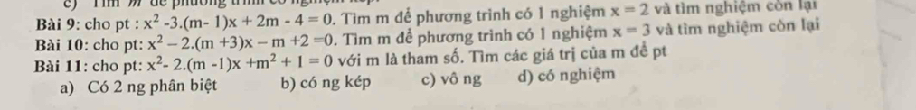 ) Tim ) de phường t 
Bài 9: cho pt : x^2-3.(m-1)x+2m-4=0. Tìm m để phương trình có 1 nghiệm x=2 và tìm nghiệm còn lại
Bài 10: cho pt: x^2-2.(m+3)x-m+2=0. Tìm m để phương trình có 1 nghiệm x=3 và tìm nghiệm còn lại
Bài 11: cho pt: x^2-2.(m-1)x+m^2+1=0 với m là tham số. Tìm các giá trị của m đề pt
a) Có 2 ng phân biệt b) có ng kép c) vô ng d) có nghiệm