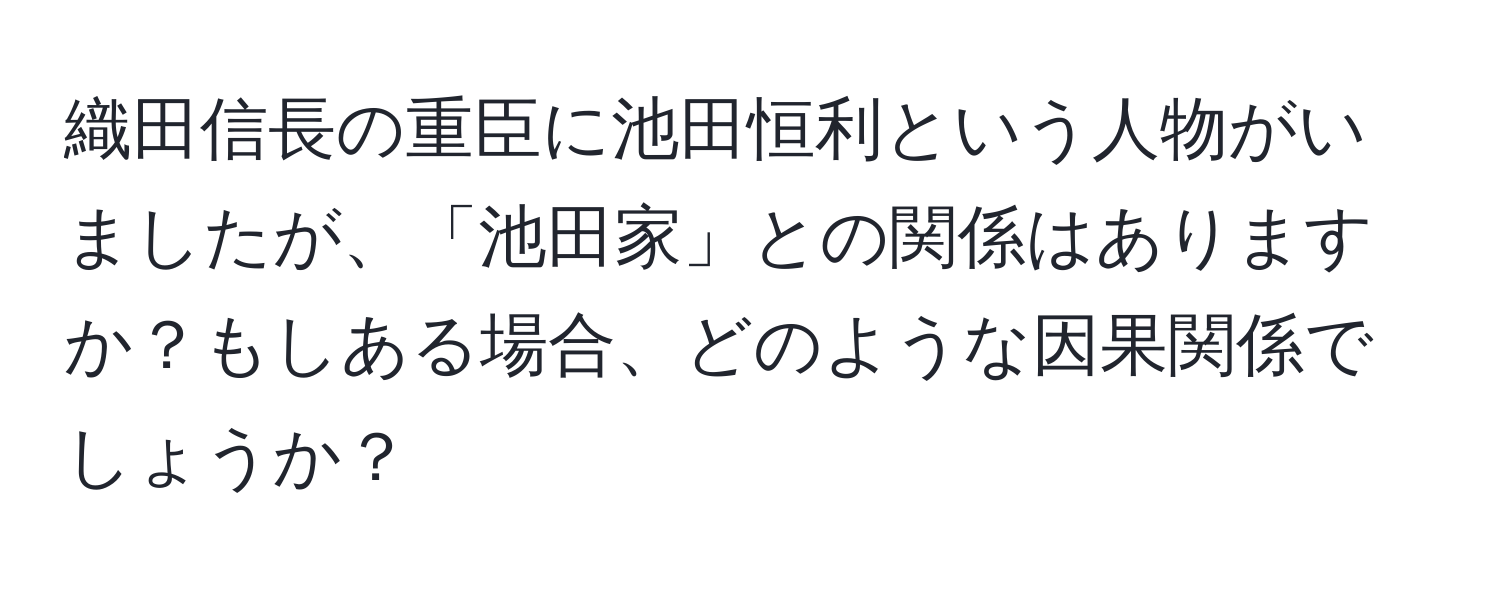 織田信長の重臣に池田恒利という人物がいましたが、「池田家」との関係はありますか？もしある場合、どのような因果関係でしょうか？