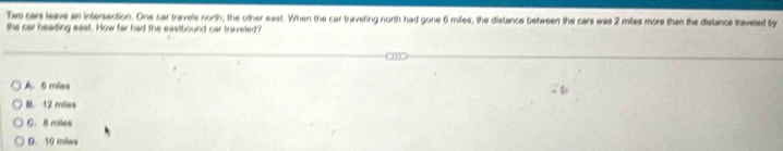 Twe cars leave an intersection. One car travels north; the other east. When the car traveting north had gone 6 miles, the distance between the cars was 2 miles more than the distance traveted by
the car heading east. How far had the eastbound car traveled?
A. 6 miles
B. 12 miles
C. 8 miles
D. 10 miles