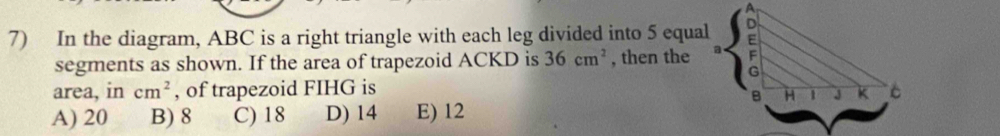 In the diagram, ABC is a right triangle with each leg divided into 5 equal
segments as shown. If the area of trapezoid ACKD is 36cm^2 , then the 
area, in cm^2 , of trapezoid FIHG is
A) 20 B) 8 C) 18 D) 14 E) 12