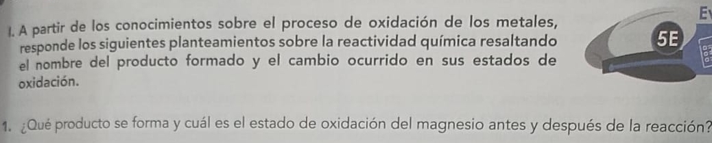 A partir de los conocimientos sobre el proceso de oxidación de los metales, 
responde los siguientes planteamientos sobre la reactividad química resaltando 
a 
el nombre del producto formado y el cambio ocurrido en sus estados de 
oxidación. 
1. ¿Qué producto se forma y cuál es el estado de oxidación del magnesio antes y después de la reacción?