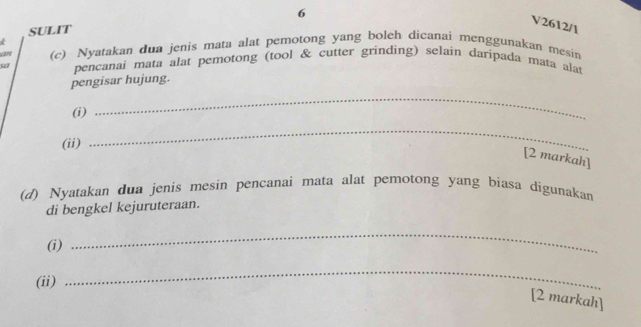 SULIT 6 
V2612/1 

an (c) Nyatakan dua jenis mata alat pemotong yang boleh dicanai menggunakan mesin 
sa pencanai mata alat pemotong (tool & cutter grinding) selain daripada mata alat 
pengisar hujung. 
(i) 
_ 
(ii) 
_ 
[2 markah] 
(d) Nyatakan dua jenis mesin pencanai mata alat pemotong yang biasa digunakan 
di bengkel kejuruteraan. 
(i) 
_ 
(ii) 
_ 
[2 markah]