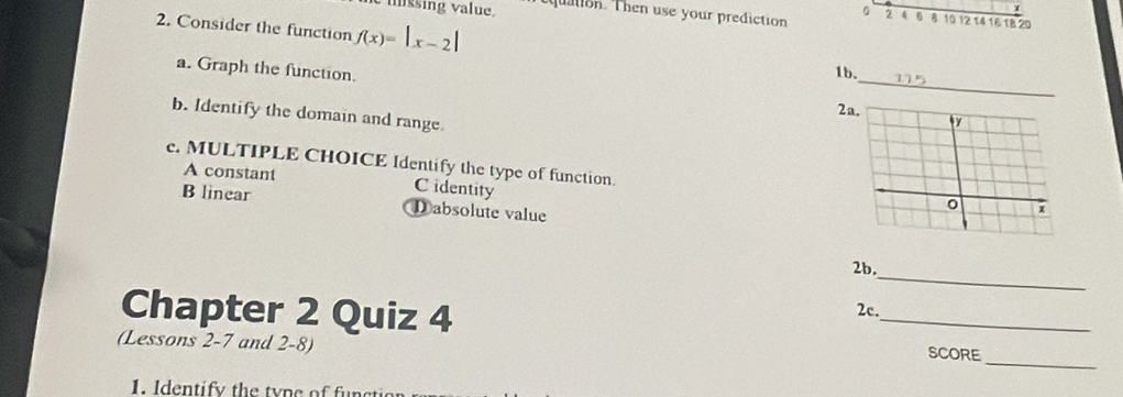 mssing value, tquation. Then use your prediction 2 4 6 8 10 12 14 16 18 20
2. Consider the function f(x)=|x-2|
_
a. Graph the function.
1b.
2
b. Identify the domain and range.
c. MULTIPLE CHOICE Identify the type of function.
A constant C identity
B linear Dabsolute value
_
2b.
2c.
_
Chapter 2 Quiz 4 _SCORE
(Lessons 2-7 and 2-8)