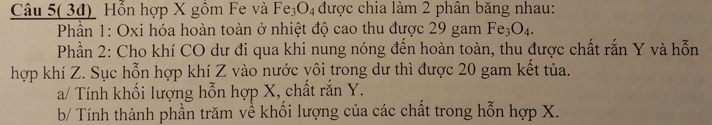 Câu 5( 3đ) Hỗn hợp X gồm Fe và Fe_3O_4 được chia làm 2 phân băng nhau: 
Phần 1: Oxi hóa hoàn toàn ở nhiệt độ cao thu được 29 gam Fe_3O_4. 
Phần 2: Cho khí CO dư đi qua khi nung nóng đến hoàn toàn, thu được chất rắn Y và hỗn 
hợp khí Z. Sục hỗn hợp khí Z vào nước yôi trong dư thì được 20 gam kết tủa. 
a/ Tính khối lượng hỗn hợp X, chất rắn Y. 
b/ Tính thành phần trăm về khối lượng của các chất trong hỗn hợp X.