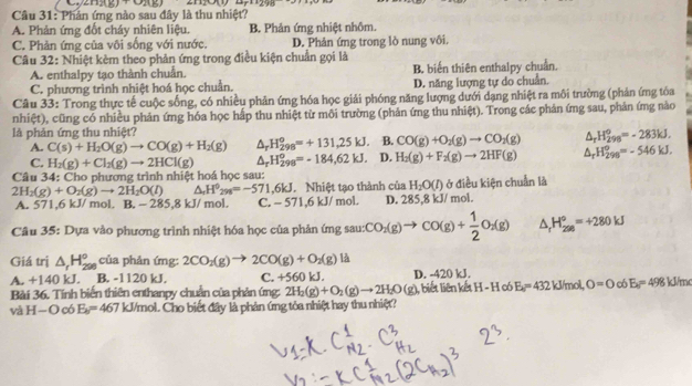 (n)(k)+(n)(n)
Câu 31: Phản ứng nào sau đây là thu nhiệt?
A. Phản ứng đốt cháy nhiên liệu. B Phản ứng nhiệt nhôm
C. Phản ứng của vôi sống với nước. D. Phản ứng trong lò nung vôi.
Câu 32: Nhiệt kèm theo phản ứng trong điều kiện chuẩn gọi là
A. enthalpy tạo thành chuẩn. B. biến thiên enthalpy chuẩn.
C. phương trình nhiệt hoá học chuẩn. D. năng lượng tự do chuẩn.
Câu 33: Trong thực tế cuộc sống, có nhiều phản ứng hóa học giải phóng năng lượng dưới dạng nhiệt ra môi trường (phản ứng tóa
nhiệt), cũng có nhiều phản ứng hóa học hấp thu nhiệt từ môi trường (phản ứng thu nhiệt). Trong các phản ứng sau, phản ứmg nào
là phản ứng thu nhiệt?
A. C(s)+H_2O(g)to CO(g)+H_2(g) △ _rH_(298)^o=+131,25kJ. B. CO(g)+O_2(g)to CO_2(g) △ _rH_(298)°=-283kJ.
C. H_2(g)+Cl_2(g)to 2HCl(g) △ _rH_(298)°=-184,62kJ. D. H_2(g)+F_2(g)to 2HF(g) △ _rH_(298)°=-546kJ.
Câu 34: Cho phương trình nhiệt hoá học sau:
2H_2(g)+O_2(g)to 2H_2O(l) △ H^0_298=-571.6kJ. Nhiệt tạo thành của H_2O(l) ở điều kiện chuẩn là
A. 571,6 kJ/ mol. B. = 285,8 kJ/ mol. C. - 571,6 kJ/ mol. D. 285,8 kJ/ mol.
Câu 35: Dựa vào phương trình nhiệt hóa học của phản ứng sau: CO_2(g)to CO(g)+ 1/2 O_2(g) △ _rH_(298)°=+280kJ
Giá trị △ _rH_(298)° của phản ứng: 2CO_2(g)to 2CO(g)+O_2(g) là
A. +140 kJ. B. -1120 kJ. C. +560 kJ. D. -420 kJ.
Bài 36. Tính biến thiên enthanpy chuẩn của phản ứng: 2H_2(g)+O_2(g)to 2H_2O(g) I, biết liên kết H-H c E_a=432kJ/mol,O=0o8kJ/m=498kJ/mol
và H—O có E_a=467 kJ/mol. Cho biết đây là phản ứng tỏa nhiệt hay thu nhiệt?