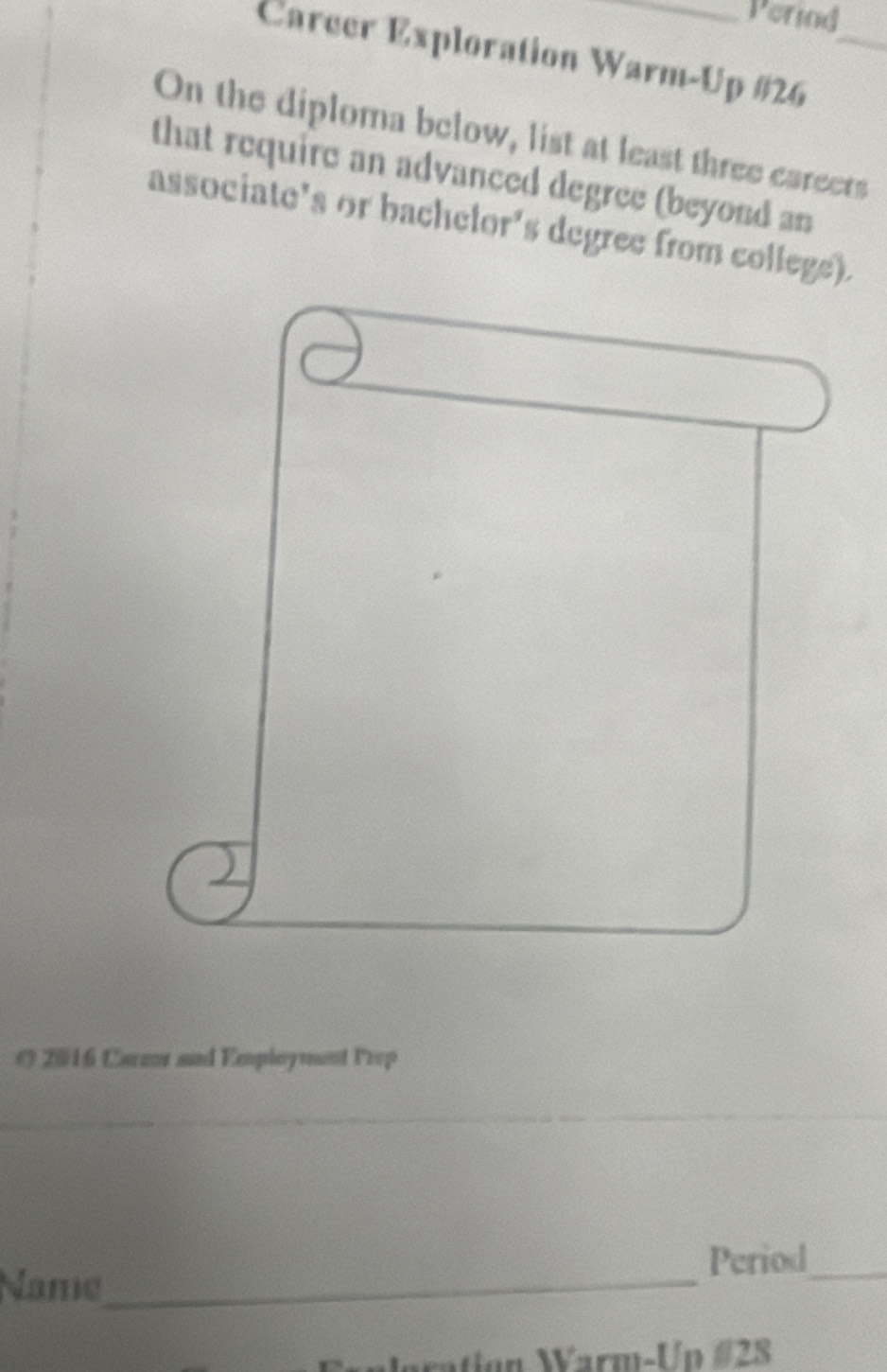 Perind 
Carcer Exploration Warm-Up #26_ 
On the diploma below, list at least three careers 
that require an advanced degree (beyond an 
associate's or bachelor's degree from college). 
( 2016 Carzr and Employment Prep 
_ 
_ 
_ 
Period_ 
Name_ 
aration Warm-Up #28