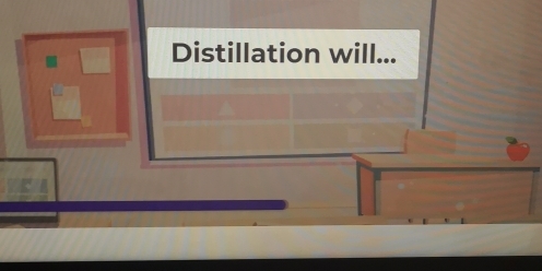 Distillation will...