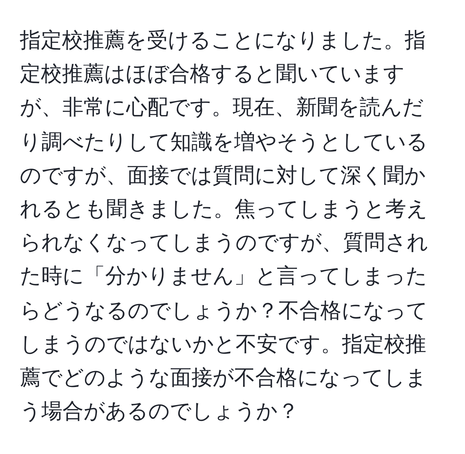 指定校推薦を受けることになりました。指定校推薦はほぼ合格すると聞いていますが、非常に心配です。現在、新聞を読んだり調べたりして知識を増やそうとしているのですが、面接では質問に対して深く聞かれるとも聞きました。焦ってしまうと考えられなくなってしまうのですが、質問された時に「分かりません」と言ってしまったらどうなるのでしょうか？不合格になってしまうのではないかと不安です。指定校推薦でどのような面接が不合格になってしまう場合があるのでしょうか？