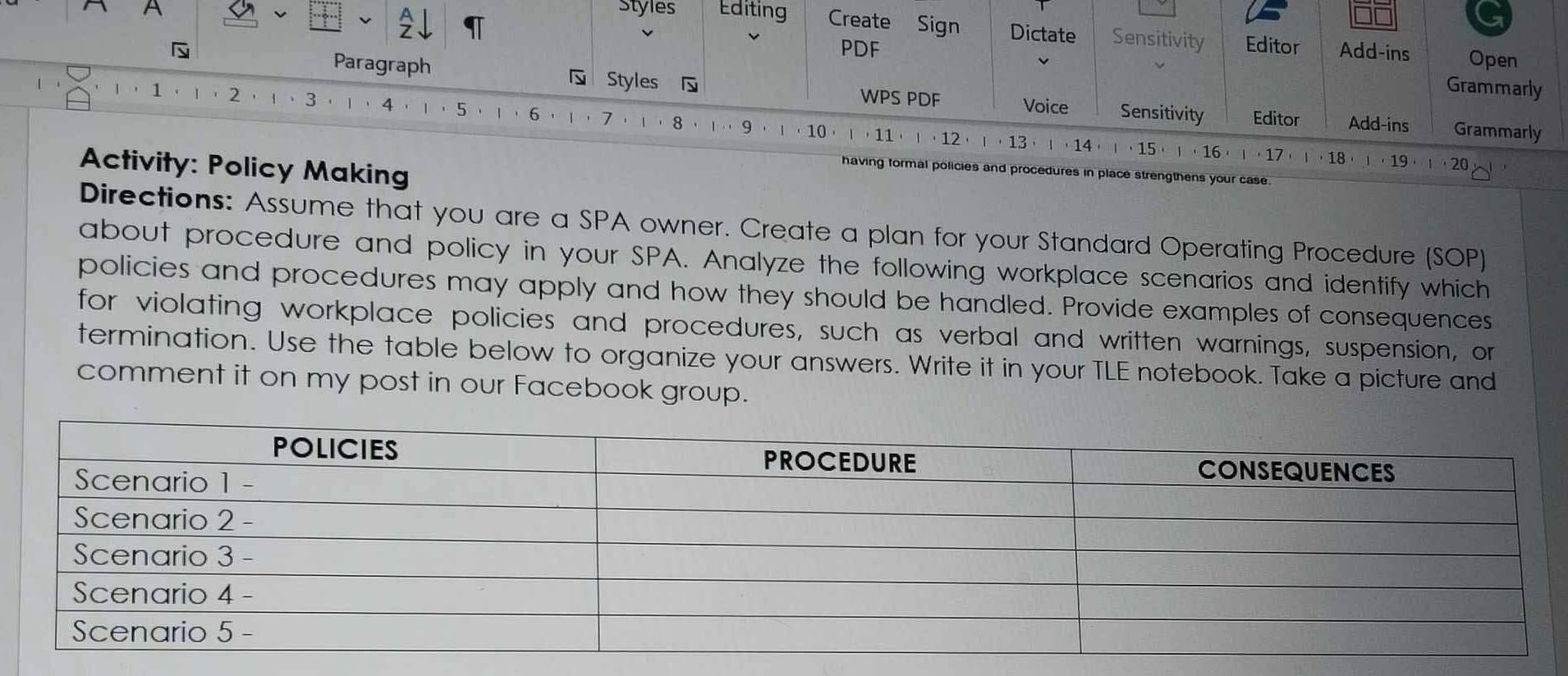 A Styles Editing Create Sign Dictate Sensitivity Editor Add-ins Open 
v 
PDF 
1 · 
Grammarly 
Paragraph Styles WPS PDF Voice Sensitivity Editor Add-ins Grammarly 
' 2 3 ， 1 ， 4 ， 1 ， 5 、 1 ， 6 ， 7 8 1 9 ， 10
· 11 · 12 13 14 · 15 · 16 l· 17 1· 18· 1· 19· 1· 20
Activity: Policy Making 
having formal policies and procedures in place strengthens your case 
Directions: Assume that you are a SPA owner. Create a plan for your Standard Operating Procedure (SOP) 
about procedure and policy in your SPA. Analyze the following workplace scenarios and identify which 
policies and procedures may apply and how they should be handled. Provide examples of consequences 
for violating workplace policies and procedures, such as verbal and written warnings, suspension, or 
termination. Use the table below to organize your answers. Write it in your TLE notebook. Take a picture and 
comment it on my post in our Facebook group.