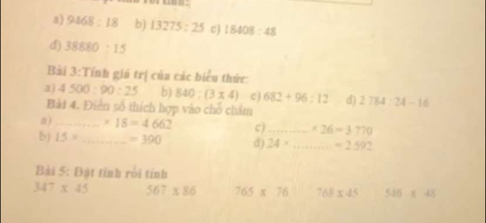 a) 9468:18 b) 13275:25 cJ 18408:48
d) 38880:15
Bài 3:Tính giú trị của các biểu thức:
aj 4500:90:25 b) 840:(3* 4) c ) 682+96:12 d) 2784:24-16
Bài 4. Điễn số thích hợp vào chỗ chẩm
n)_ * 18=4662 c)_ * 26=3770
b) 15= _  =390 d) 24* _  =2592
Bài 5: Đặt tỉnh rời tính
347* 45 567* 86 765 x 76 768* 45 516* 48