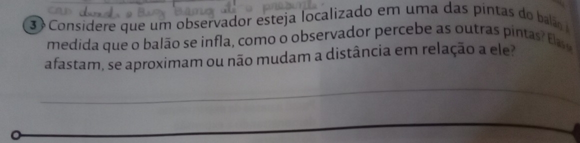 Considere que um observador esteja localizado em uma das pintas do balão 
medida que o balão se infla, como o observador percebe as outras pintas la 
afastam, se aproximam ou não mudam a distância em relação a ele? 
_ 
_