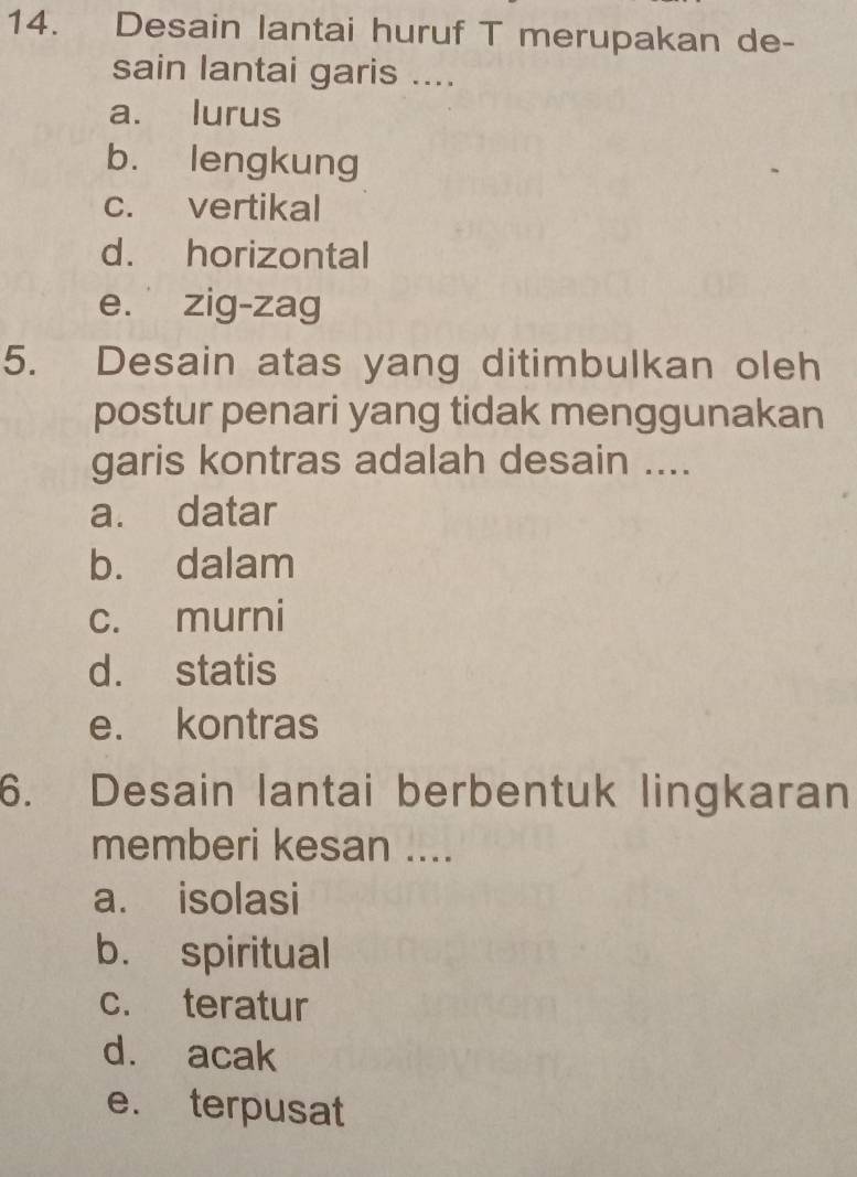 Desain lantai huruf T merupakan de-
sain lantai garis ....
a. lurus
b. lengkung
c. vertikal
d. horizontal
e. zig-zag
5. Desain atas yang ditimbulkan oleh
postur penari yang tidak menggunakan
garis kontras adalah desain ....
a. datar
b. dalam
c. murni
d. statis
e. kontras
6. Desain lantai berbentuk lingkaran
memberi kesan ....
a. isolasi
b. spiritual
c. teratur
d. acak
e. terpusat