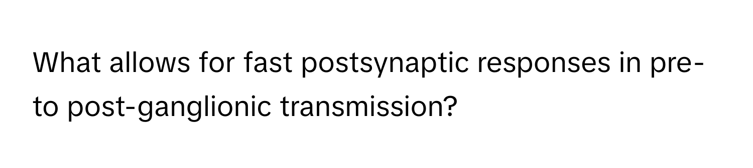 What allows for fast postsynaptic responses in pre- to post-ganglionic transmission?