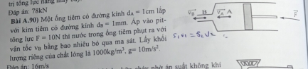 Đáp án: 78kN lập vector v_B B A 
Bài A.90) Một ống tiêm có đường kính d_A=1cm
với kim tiêm có đường kính 
tōng lực F=10N thì nước trong ống tiêm phụt ra với d_B=1mm Ấp vào pit- 
vận tốc va bằng bao nhiêu bó qua ma sát. Lấy khổi 
lượng riêng của chất lóng là 1000kg/m^3, g=10m/s^2. 
Đán án: 16m/s bà á n suất không khi