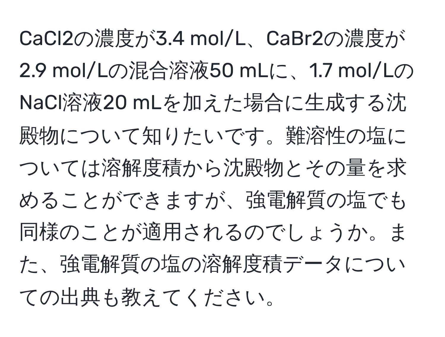 CaCl2の濃度が3.4 mol/L、CaBr2の濃度が2.9 mol/Lの混合溶液50 mLに、1.7 mol/LのNaCl溶液20 mLを加えた場合に生成する沈殿物について知りたいです。難溶性の塩については溶解度積から沈殿物とその量を求めることができますが、強電解質の塩でも同様のことが適用されるのでしょうか。また、強電解質の塩の溶解度積データについての出典も教えてください。