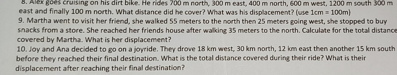 Alex goes cruising on his dirt bike. He rides 700 m north, 300 m east, 400 m north, 600 m west, 1200 m south 300 m
east and finally 100 m north. What distance did he cover? What was his displacement? (use 1cm=100m)
9. Martha went to visit her friend, she walked 55 meters to the north then 25 meters going west, she stopped to buy 
snacks from a store. She reached her friends house after walking 35 meters to the north. Calculate for the total distance 
covered by Martha. What is her displacement? 
10. Joy and Ana decided to go on a joyride. They drove 18 km west, 30 km north, 12 km east then another 15 km south 
before they reached their final destination. What is the total distance covered during their ride? What is their 
displacement after reaching their final destination?