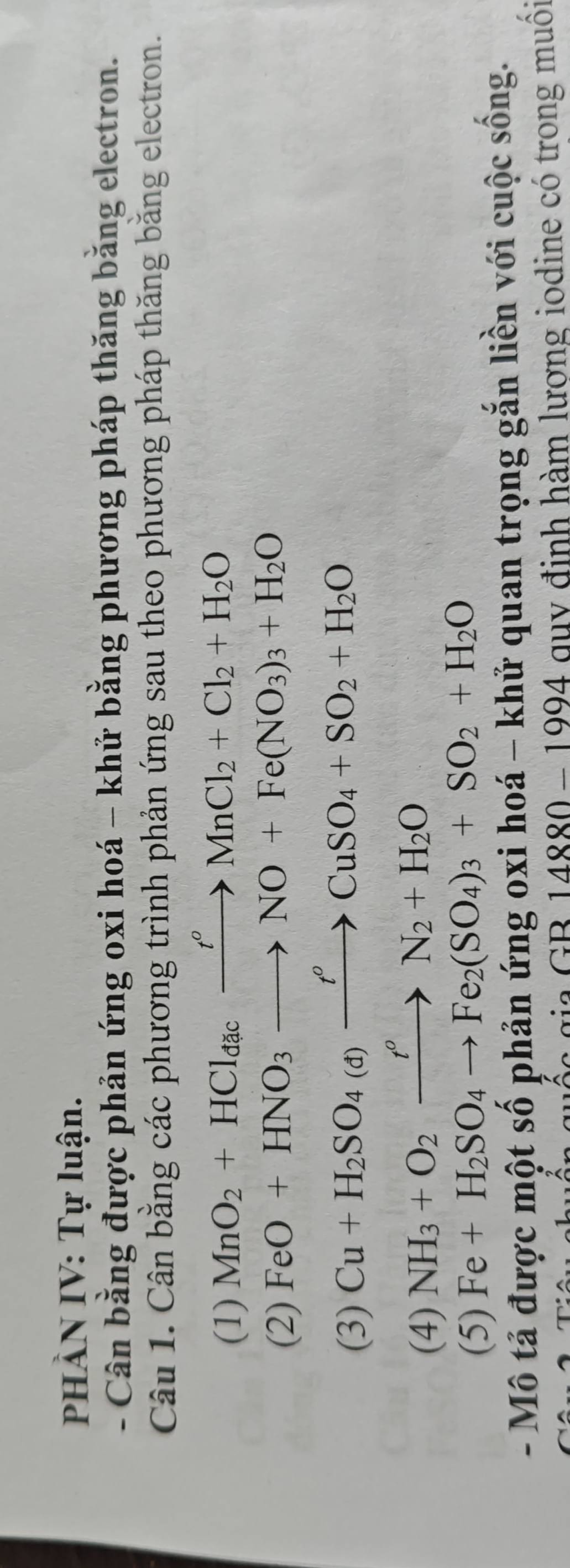 PHÀN IV: Tự luận. 
- Cân bằng được phản ứng oxi hoá - khử bằng phương pháp thăng bằng electron. 
Câu 1. Cân bằng các phương trình phản ứng sau theo phương pháp thăng bằng electron. 
(1) MnO_2+HCl_dacxrightarrow t^oMnCl_2+Cl_2+H_2O
(2) FeO+HNO_3to NO+Fe(NO_3)_3+H_2O
(3)
Cu+H_2SO_4(d)xrightarrow t^oCuSO_4+SO_2+H_2O
(4) NH_3+O_2xrightarrow t^oN_2+H_2O
(5) Fe+H_2SO_4to Fe_2(SO_4)_3+SO_2+H_2O
- Mô tả được một số phản ứng oxi hoá - khử quan trọng gắn liền với cuộc sống.
_ GB14880-1994 quy định hàm lượng iodine có trong muôi