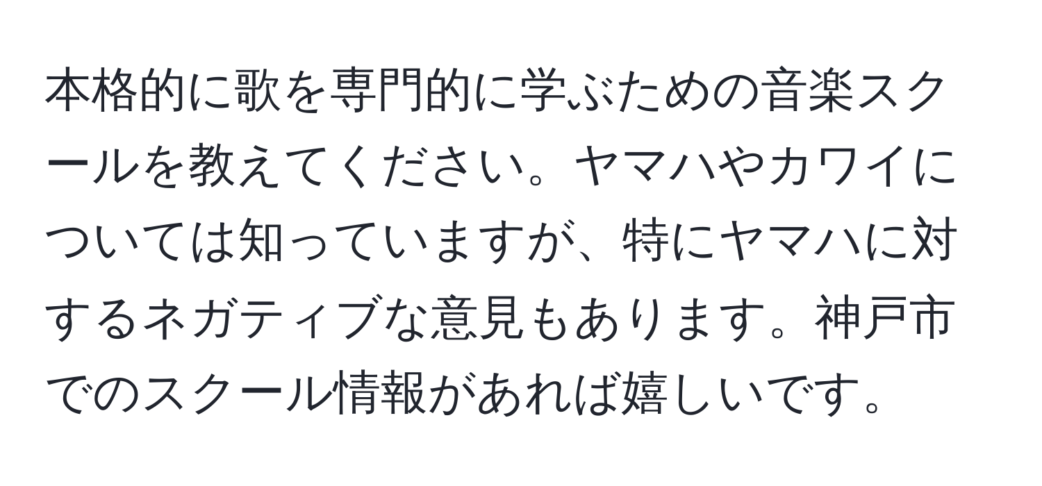 本格的に歌を専門的に学ぶための音楽スクールを教えてください。ヤマハやカワイについては知っていますが、特にヤマハに対するネガティブな意見もあります。神戸市でのスクール情報があれば嬉しいです。