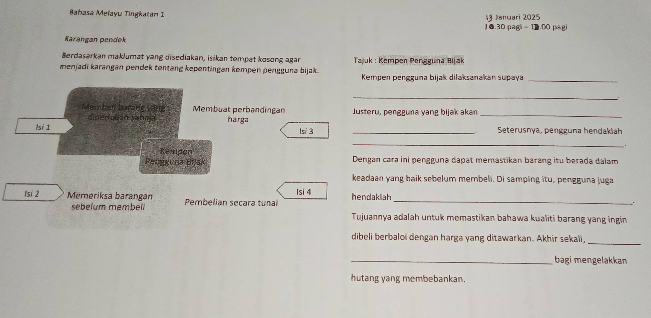 Bahasa Melayu Tingkatan 1 
I§ Januari 2025 
J 0.30 pagi - 10.00 pagi 
Karangan pendek 
Berdasarkan maklumat yang disediakan, isikan tempat kosong agar Tajuk : Kempen Pengguna Bijak 
menjadi karangan pendek tentang kepentingan kempen pengguna bijak. 
Kempen pengguna bijak dilaksanakan supaya_ 
_ 
Membeli barang Ving Membuat perbandingan 
Justeru, pengguna yang bijak akan_ 
diperukán şahaja harga 
Isi 1 _Seterusnya, pengguna hendaklah 
Isi 3
、 
_ 
Kempen 
Pengguna Bijak 
Dengan cara ini pengguna dapat memastikan barang itu berada dalam 
keadaan yang baik sebelum membeli. Di samping itu, pengguna juga 
Isi 4
hendaklah 
Isi 2 Memeriksa barangan Pembelian secara tunai_ 
sebelum membeli 
. 
Tujuannya adalah untuk memastikan bahawa kualiti barang yang ingin 
dibeli berbaloi dengan harga yang ditawarkan. Akhir sekali,_ 
_bagi mengelakkan 
hutang yang membebankan.