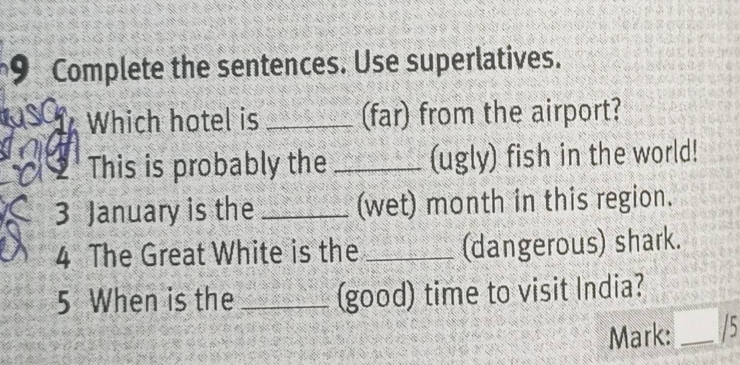 Complete the sentences. Use superlatives. 
Which hotel is _(far) from the airport? 
I 9 This is probably the _(ugly) fish in the world! 
3 January is the _(wet) month in this region. 
4 The Great White is the_ 
(dangerous) shark. 
5 When is the_ 
(good) time to visit India? 
Mark: _/5