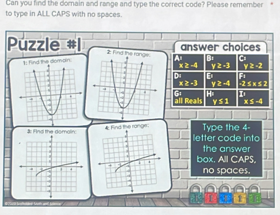 Can you find the domain and range and type the correct code? Please remember *
to type in ALL CAPS with no spaces.
Puzzle
answer choices
2: Find the A B: C:
the domain:
x≥ -4 y≥ -3 y≥ -2
D: E: F
x≥ -3 y≥ -4 -2≤ x≤ 2
G: H: 16
all Reals y≤ 1 x≤ -4
4; Find the range: Type the 4 -
3: Find the domain:
letter code into
the answer
box. All CAPS,
no spaces.
o
02029 Scoffolded Math and Science