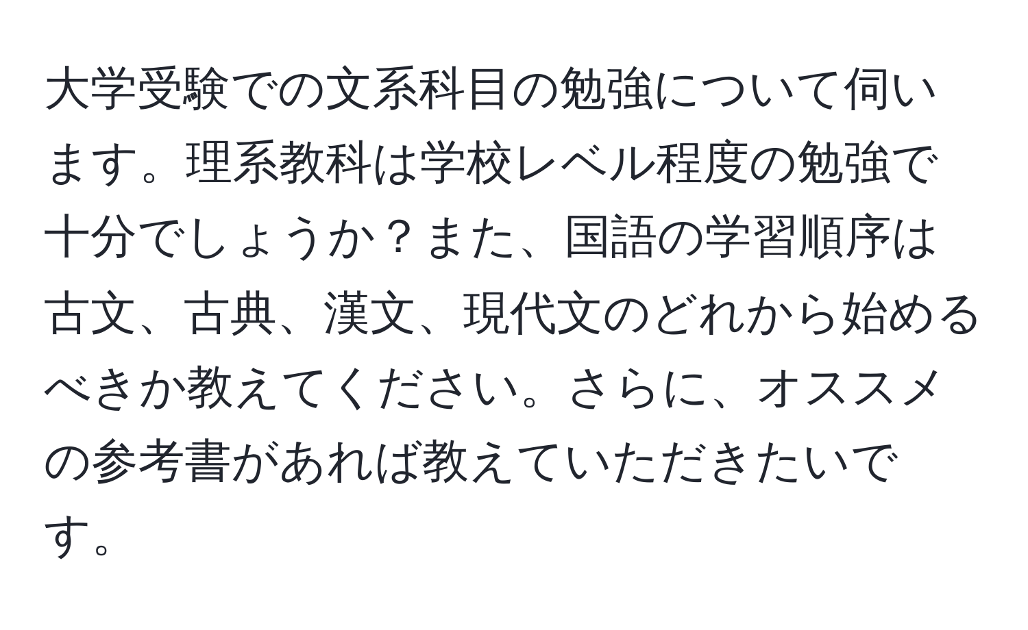 大学受験での文系科目の勉強について伺います。理系教科は学校レベル程度の勉強で十分でしょうか？また、国語の学習順序は古文、古典、漢文、現代文のどれから始めるべきか教えてください。さらに、オススメの参考書があれば教えていただきたいです。