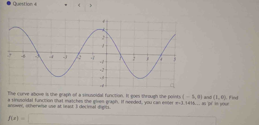 < > 
The curve above is the graph of a sinusoidal function. It goes through the points (-5,0) and (1,0). Find 
a sinusoidal function that matches the given graph. If needed, you can enter π =3.1416... as 'pi' in your 
answer, otherwise use at least 3 decimal digits.
f(x)=□