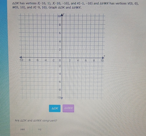 △ DK has vertices I(-10,1), J(-10,-10) and K(-1,-10) and △ VWX has vertices V(0,0),
W(0,10) , and X(-9,10). Graph △ IJK and △ VWX.
△ IIK avwx
Are △ IJK and △ VWX congruent?
yes no