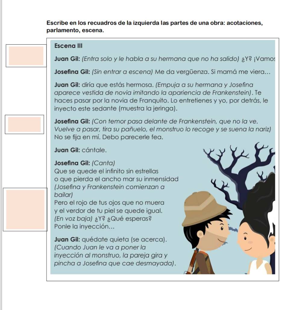 Escribe en los recuadros de la izquierda las partes de una obra: acotaciones, 
parlamento, escena. 
Escena III 
Juan Gil: (Entra solo y le habla a su hermana que no ha salido) ¿Y? ¡Vamos 
Josefina Gil: (Sin entrar a escena) Me da vergüenza. Si mamá me viera... 
Juan Gil: diría que estás hermosa. (Empuja a su hermana y Josefina 
aparece vestida de novia imitando la apariencia de Frankenstein). Te 
haces pasar por la novia de Franquito. Lo entretienes y yo, por detrás, le 
inyecto este sedante (muestra la jeringa). 
Josefina Gil: (Con temor pasa delante de Frankenstein, que no la ve. 
Vuelve a pasar, tira su pañuelo, el monstruo lo recoge y se suena la nariz) 
No se fija en mí. Debo parecerle fea. 
Juan Gil: cántale. 
Josefina Gil: (Canta) 
Que se quede el infinito sin estrellas 
o que pierda el ancho mar su inmensidad 
(Josefina y Frankenstein comienzan a 
bailar) 
Pero el rojo de tus ojos que no muera 
y el verdor de tu piel se quede igual. 
(En voz baja) ¿Y? ¿Qué esperas? 
Ponle la inyección... 
Juan Gil: quédate quieta (se acerca). 
(Cuando Juan le va a poner la 
inyección al monstruo, la pareja gira y 
pincha a Josefina que cae desmayada).