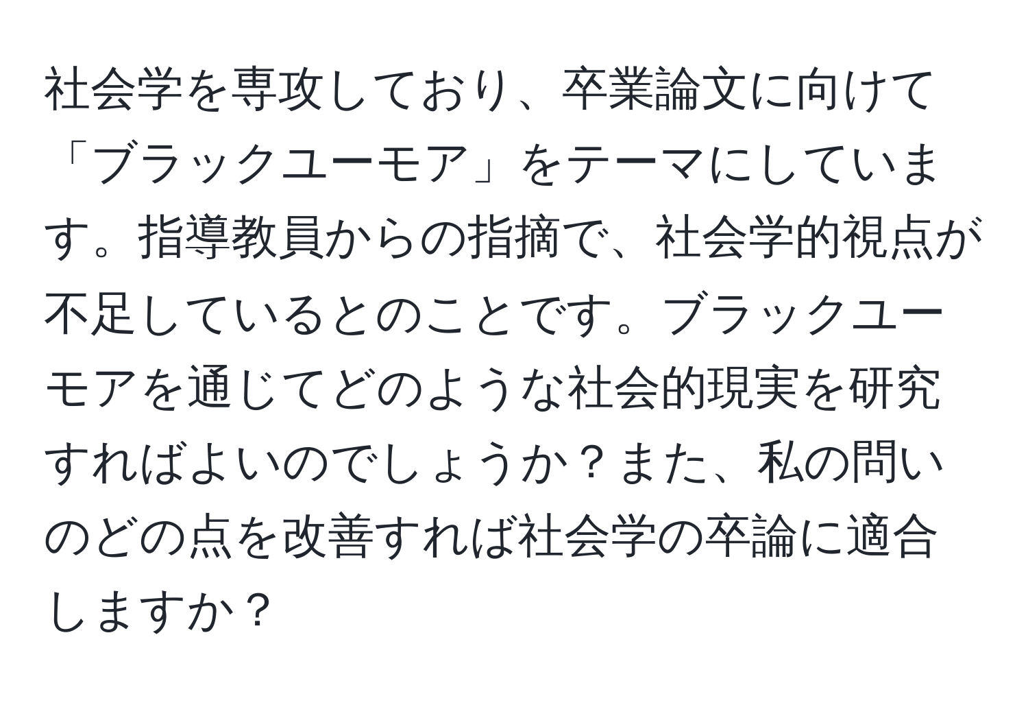 社会学を専攻しており、卒業論文に向けて「ブラックユーモア」をテーマにしています。指導教員からの指摘で、社会学的視点が不足しているとのことです。ブラックユーモアを通じてどのような社会的現実を研究すればよいのでしょうか？また、私の問いのどの点を改善すれば社会学の卒論に適合しますか？