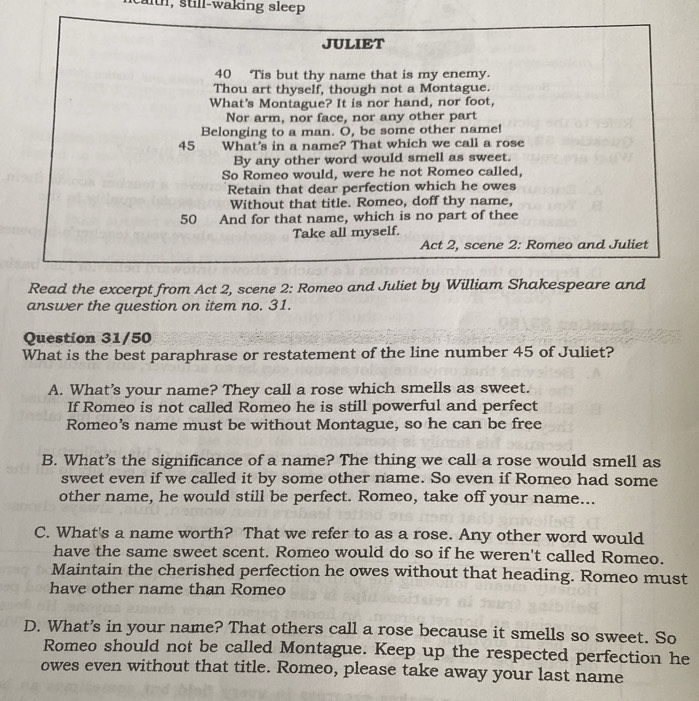 still-waking sleep 
JULIET
40 Tis but thy name that is my enemy. 
Thou art thyself, though not a Montague. 
What's Montague? It is nor hand, nor foot, 
Nor arm, nor face, nor any other part 
Belonging to a man. O, be some other name! 
45 What's in a name? That which we call a rose 
By any other word would smell as sweet. 
So Romeo would, were he not Romeo called, 
Retain that dear perfection which he owes 
Without that title. Romeo, doff thy name,
50 And for that name, which is no part of thee 
Take all myself. 
Act 2, scene 2: Romeo and Juliet 
Read the excerpt from Act 2, scene 2: Romeo and Juliet by William Shakespeare and 
answer the question on item no. 31. 
Question 31/50 
What is the best paraphrase or restatement of the line number 45 of Juliet? 
A. What's your name? They call a rose which smells as sweet. 
If Romeo is not called Romeo he is still powerful and perfect 
Romeo's name must be without Montague, so he can be free 
B. What’s the significance of a name? The thing we call a rose would smell as 
sweet even if we called it by some other name. So even if Romeo had some 
other name, he would still be perfect. Romeo, take off your name... 
C. What's a name worth? That we refer to as a rose. Any other word would 
have the same sweet scent. Romeo would do so if he weren't called Romeo. 
Maintain the cherished perfection he owes without that heading. Romeo must 
have other name than Romeo 
D. What’s in your name? That others call a rose because it smells so sweet. So 
Romeo should not be called Montague. Keep up the respected perfection he 
owes even without that title. Romeo, please take away your last name