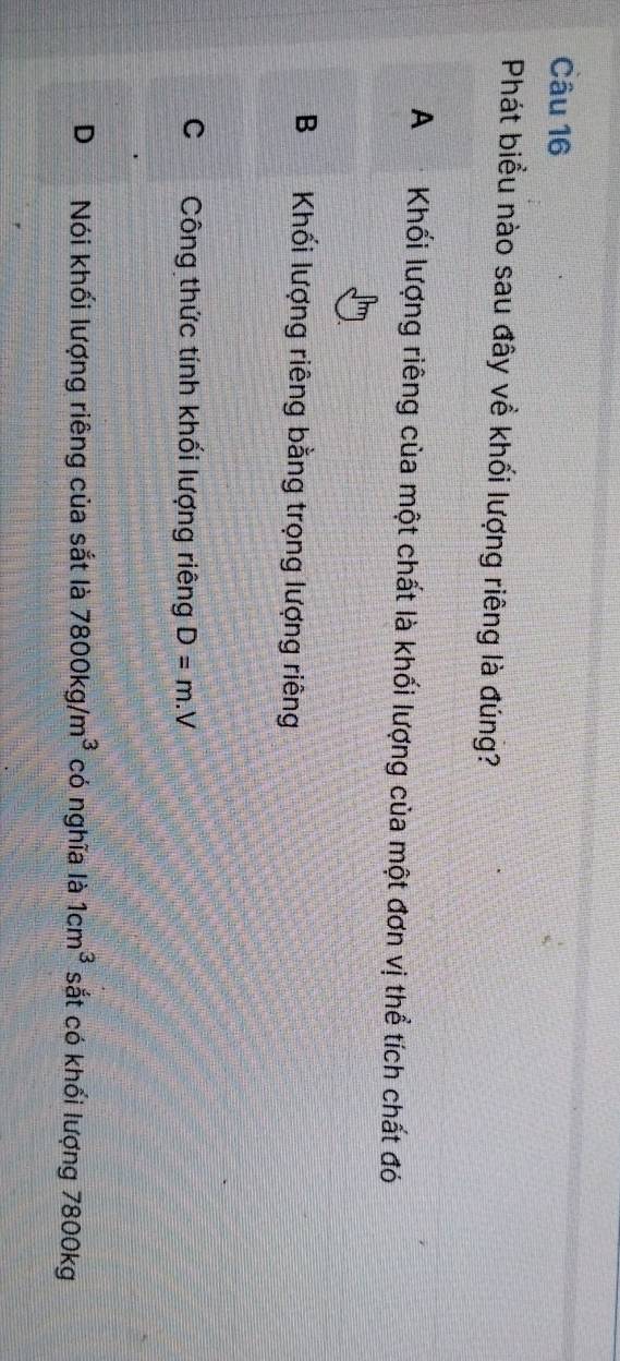 Phát biểu nào sau đây về khối lượng riêng là đúng?
A Khối lượng riêng của một chất là khối lượng của một đơn vị thể tích chất đó
B Khối lượng riêng bằng trọng lượng riêng
C Công thức tính khối lượng riêng D=m.V
D Nói khối lượng riêng của sắt là 7800kg/m^3 có nghĩa là 1cm^3 sắt có khối lượng 7800kg