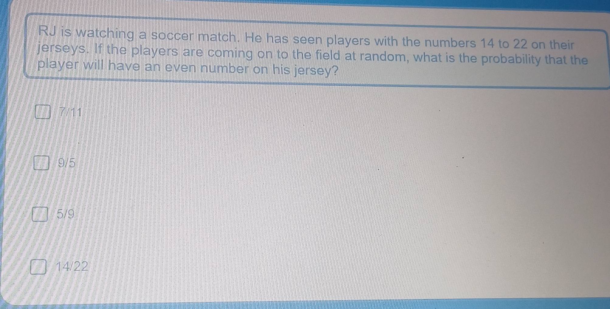 RJ is watching a soccer match. He has seen players with the numbers 14 to 22 on their
jerseys. If the players are coming on to the field at random, what is the probability that the
player will have an even number on his jersey?
7711
9/5
5/9
14/22