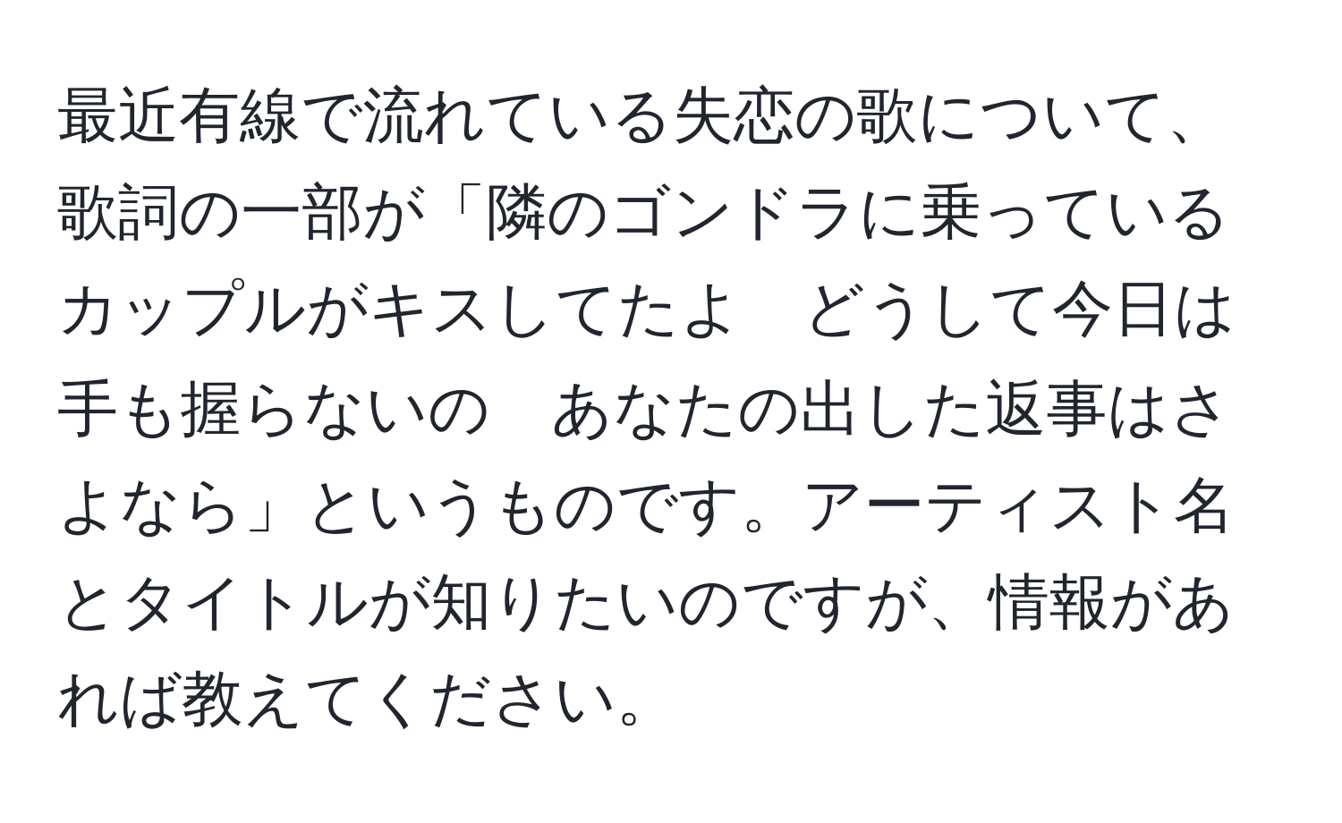 最近有線で流れている失恋の歌について、歌詞の一部が「隣のゴンドラに乗っているカップルがキスしてたよ　どうして今日は手も握らないの　あなたの出した返事はさよなら」というものです。アーティスト名とタイトルが知りたいのですが、情報があれば教えてください。