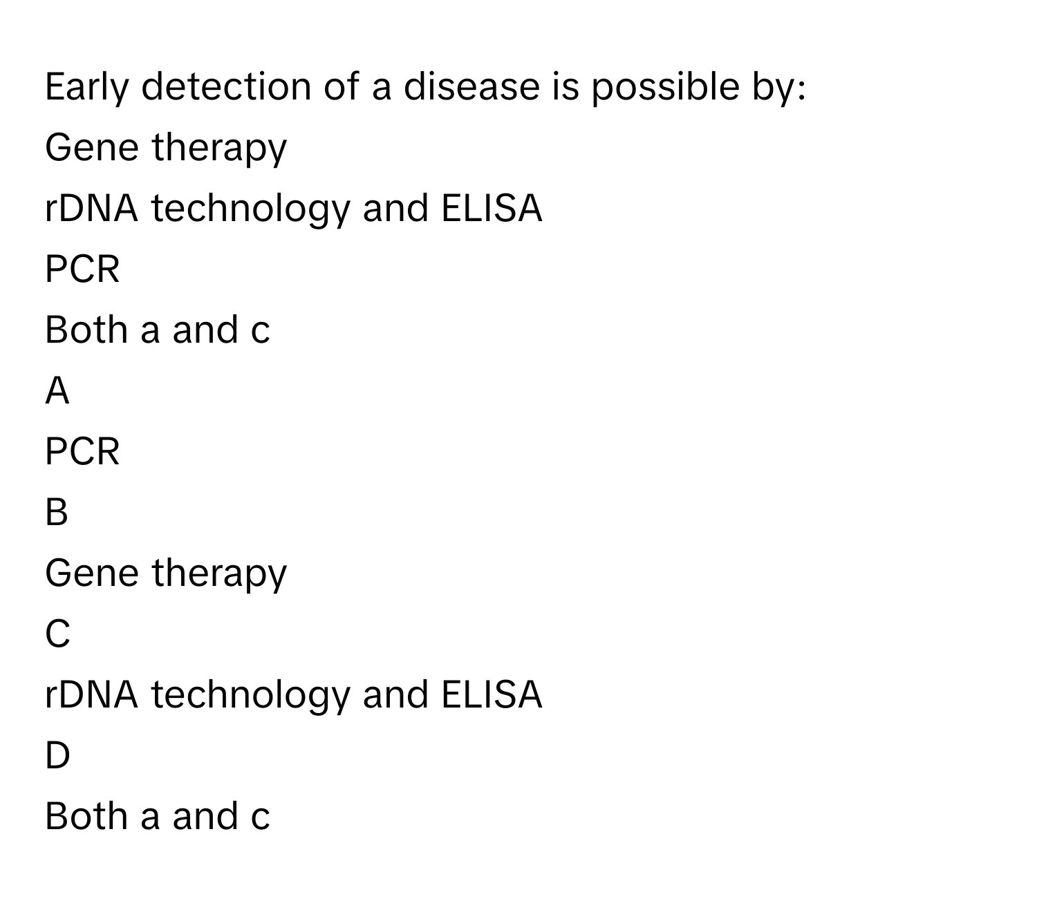 Early detection of a disease is possible by:
Gene therapy

rDNA technology and ELISA

PCR

Both a and c


A  
PCR
 


B  
Gene therapy
 


C  
rDNA technology and ELISA
 


D  
Both a and c