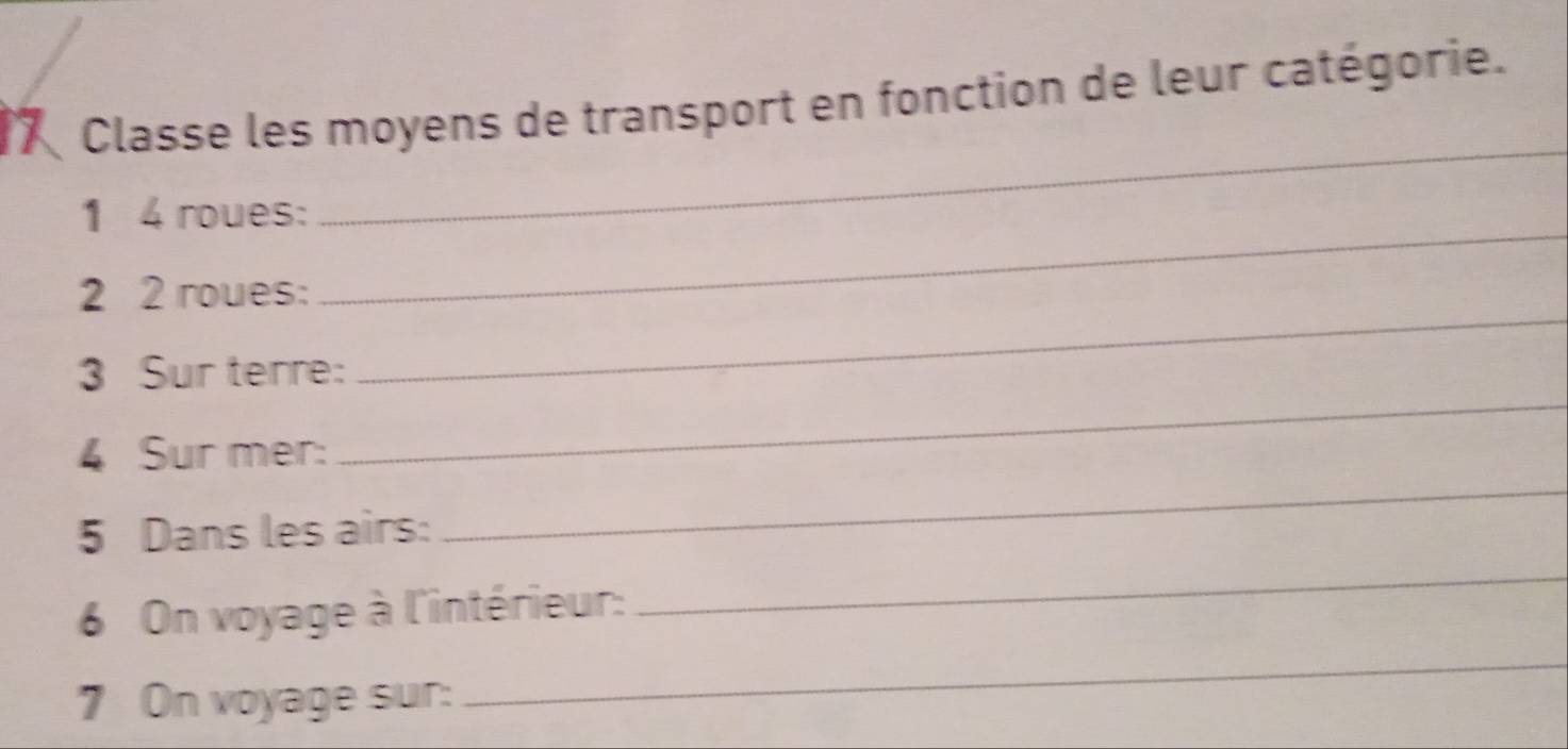 Classe les moyens de transport en fonction de leur catégorie. 
_ 
_ 
1 4 roues: 
2 2 roues: 
3 Sur terre: 
_ 
4 Sur mer: 
_ 
5 Dans les airs: 
_ 
_ 
6 On voyage à l'intérieur: 
_ 
7 On voyage sur: