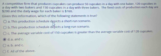 A competitive firm that produces cupcakes can produce 50 cupcakes in a day with one baker, 120 cupcakes in
a day with two bakers and 150 cupcakes in a day with three bakers. The fixed costs of production each day are
$200 and the daily wage for each baker is $160.
Given this information, which of the following statements is true?
a. This production schedule depicts a short-run scenario.
b. This production schedule depicts a long-run scenario.
c. The average variable cost of 150 cupcakes is greater than the average variable cost of 120 cupcakes.
d. a. and c.
e. b. and c.
f. All of the above.