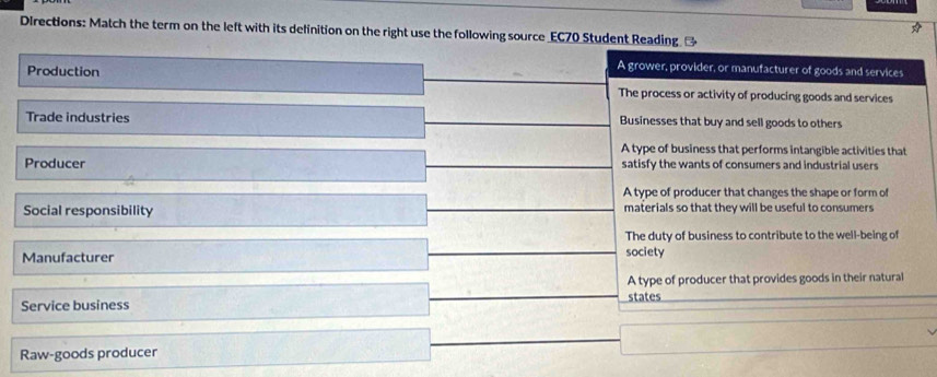 DIrections: Match the term on the left with its delinition on the right use the following source EC70 Student Reading →
A grower, provider, or manufacturer of goods and services
Production The process or activity of producing goods and services
Trade industries Businesses that buy and sell goods to others
A type of business that performs intangible activities that
Producer satisfy the wants of consumers and industrial users
A type of producer that changes the shape or form of
Social responsibility materials so that they will be useful to consumers
The duty of business to contribute to the well-being of
Manufacturer
society
A type of producer that provides goods in their natural
Service business states
Raw-goods producer