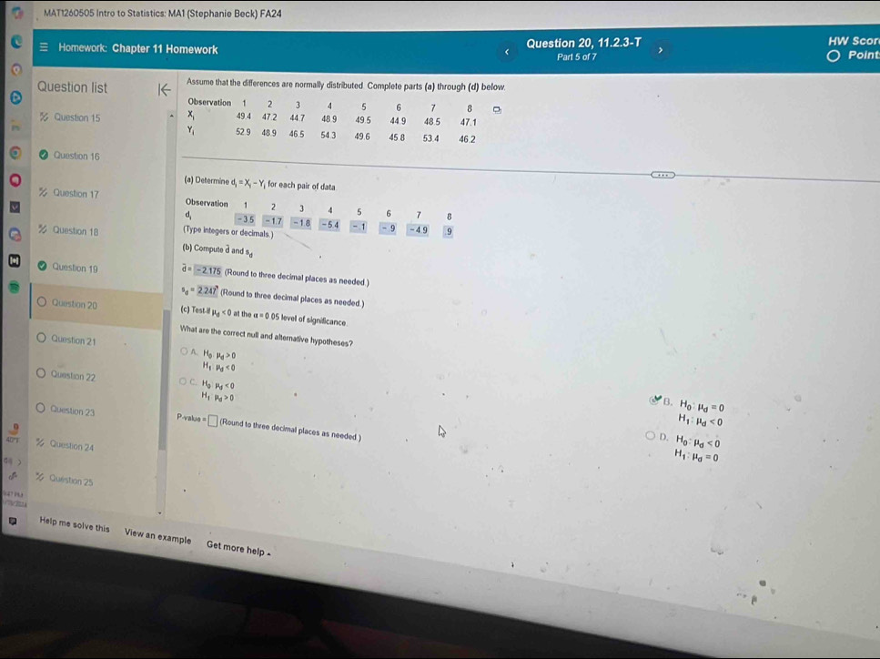 MAT1260505 Intro to Statistics: MA1 (Stephanie Beck) FA24
= Homework: Chapter 11 Homework Question 20, 11.2.3-T V Scor Point
Part 5 of 
Question list Assume that the differences are normally distributed. Complete parts (a) through (d) below
Observation 1 2 3 4 5 6 7 8
% Question 15 49.4 47.2 44.7 48 9 49.5 44 9 48 5 47.1
52.9 48.9 46.5 54 3 49.6 45 8 53.4 46.2
Question 16
(a) Determine d_i=X_i-Y_i for each pair of data
% Question 17 Observation 1 2 3 4 5 6 7 8
d_1 -3 5 -1.7 -1.8 -5.4 -1 -9 -4.9 9
(Type integers or decimals.)
Question 18 (b) Compute a and s.
Question 19 widehat d=-2.175 (Round to three decimal places as needed )
s_d=2.247° (Round to three decimal places as needed.)
Question 20 (c) Test il mu _d<0</tex> at the a=0.05 evel of significance
What are the correct null and alternative hypotheses?
Question 21 A. H_0:mu _d>0
H_1:mu _d<0</tex> 
Question 22 H_0 mu _d<0</tex>
H_1 R_d>0
B. H_0:mu _d=0
H_1:mu _d<0</tex> 
Question 23 va J0=□ (Round to three decimal places as needed )
D. H_0:mu _d<0</tex> 
Question 24
H_1:mu _d=0
Quéistion 25

Help me solve this View an example Get more help