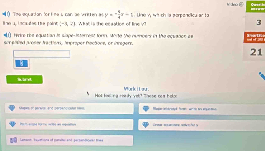 Video ⑥ Questic 
answer 
The equation for line u can be written as y=- 9/4 x+1. Line v, which is perpendicular to 
line v, includes the point (-3,2). What is the equation of line v? 
3 
Write the equation in slope-intercept form. Write the numbers in the equation as SmartSco out of 100
simplified proper fractions, improper fractions, or integers. 
21 
0 
Submit 
Work it out 
Not feeling ready yet? These can help: 
Slopes of parallel and perpendicular lines Slope-intercept form: write an equation 
Point-slope form; write an equation Linear equations: solve for y
Lesson: Equations of parailel and perpendicular lines