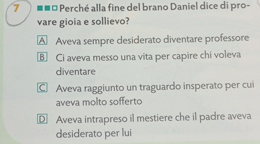 7 .. □ * Perché alla fine del brano Daniel dice di pro-
vare gioia e sollievo?
A Aveva sempre desiderato diventare professore
B Ci aveva messo una vita per capire chi voleva
diventare
C Aveva raggiunto un traguardo insperato per cui
aveva molto sofferto
D Aveva intrapreso il mestiere che il padre aveva
desiderato per lui