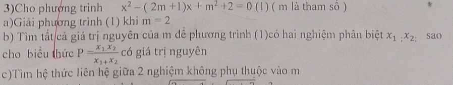 3)Cho phượng trình x^2-(2m+1)x+m^2+2=0 (1) ( m là tham số ) 
a)Giải phương trình (1) khi m=2
b) Tìm tất cả giá trị nguyên của m đề phương trình (1)có hai nghiệm phân biệt x_1, x_2; sao 
cho biểu thức P=frac x_1.x_2x_1+x_2 có giá trị nguyên 
c)Tìm hệ thức liên hệ giữa 2 nghiệm không phụ thuộc vào m