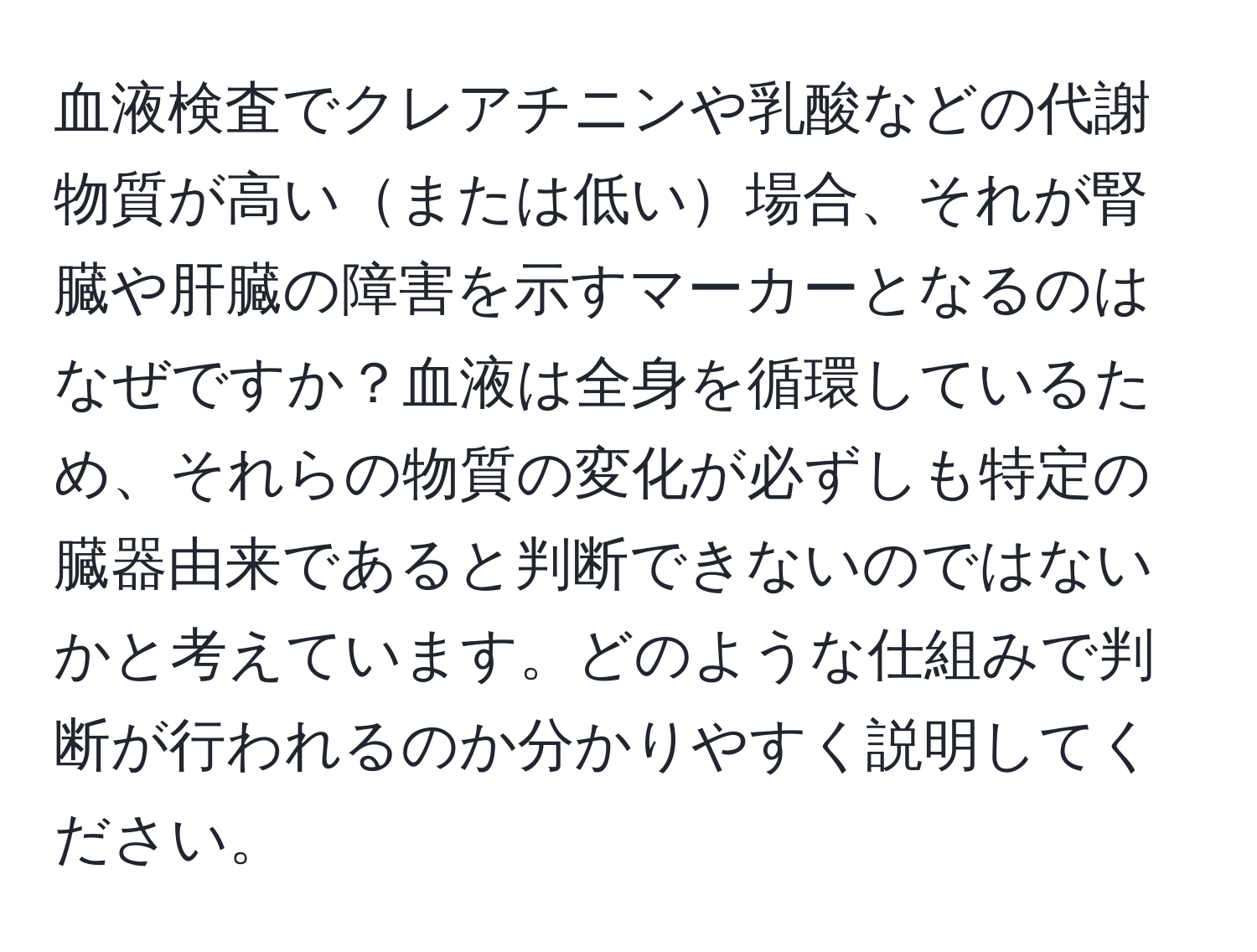 血液検査でクレアチニンや乳酸などの代謝物質が高いまたは低い場合、それが腎臓や肝臓の障害を示すマーカーとなるのはなぜですか？血液は全身を循環しているため、それらの物質の変化が必ずしも特定の臓器由来であると判断できないのではないかと考えています。どのような仕組みで判断が行われるのか分かりやすく説明してください。