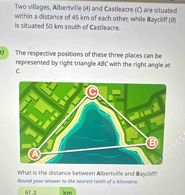 Two villages, Albertville (A) and Castleacre (C) are situated 
within a distance of 45 km of each other, while Baycliff (B) 
is situated 50 km south of Castleacre. 
1) The respective positions of these three places can be 
represented by right triangle ABC with the right angle at
C. 
What is the distance between Albertville and Baycliff? 
Round your answer to the nearest tenth of a kilometre.
67.3 km